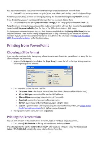17
You are now returned to Slide Sorter view with the timings for each slide shown beneath them.
5. Press <F5> to run the presentation again (to see how it looks with timings - you don’t do anything)
Note that you can always override the timings by clicking the mouse button or pressing <Enter> as usual.
If you decide that you don’t want to use the timings then you can easily disable them:
6. Untick the box to the left of [Use Rehearsed Timings] in the Set Up group on the Slide Show tab.
Note: To remove timings from a particular slide, make sure the slide is selected then move to the Animations
tab and untick [Automatically After] on the right of the Ribbon in the Advance Slide group.
Further options connected with setting up a slide show are available from the [Set Up Slide Show] icon on
the Slide Show tab. These include setting up a presentation to loop continuously and options for multiple
monitors if you have more than one monitor/screen available. See the advanced notes Microsoft PowerPoint
2007: Rehearsing Presentations for further information.
Printing from PowerPoint
Choosing a Slide Format
If you intend to use PowerPoint for anything other than on-screen slideshows, you will need to set up the size
of the slides you are producing.
1. Move to the Design tab then click on the [Page Setup] icon on the left in the Page Setup group - the
following dialogue box appears:
2. Click on the list button for Slides sized for:
 On-screen Show - the default, for on-screen slide shows (there are a few different sizes)
 A3 and A4 Paper - customized for standard A3/A4 format
 35 mm Slides - customized for production of 35mm slides
 Overhead - customized for overhead transparencies
 Banner - customized for banner headings, eg on a display board
 Custom - specified paper size. For producing Research conference posters, see Design & Print
Studio Template downloads (only staff can access this page)
3. Having seen how this works, here click on [Cancel]
Printing the Presentation
You can print any part of the presentation - the slides, notes or handouts for your audience.
1. Click on the [Office Button] in the top left-hand corner and choose Print
The default printer for lab PCs (viprn1ITS-A4B&W) is for black and white; for colour hard copy select
viprn1ITS-A4COLOUR using the list arrow attached to the Name: box
 