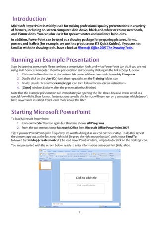 1
Introduction
Microsoft PowerPoint is widely used for making professional quality presentations in a variety
of formats, including on-screen computer slide shows, black-and-white or colour overheads,
and 35mm slides. You can also use it for speaker's notes and audience hand-outs.
In addition, PowerPoint can be used as a drawing package for preparing pictures, forms,
posters and leaflets (for example, we use it to produce our ITS Quick Guides). If you are not
familiar with the drawing tools, have a look at Microsoft Office 2007 The Drawing Tools.
Running an Example Presentation
Start by opening an example file to see how a presentation looks and what PowerPoint can do. If you are not
using an IT Services computer, then the presentation can be run by clicking on the link at Step 3, below.
1. Click on the Start button in the bottom left corner of the screen and choose My Computer
2. Double click on the User (D:) icon then repeat this on the Training folder icon
3. Finally, double click on the example.pps icon then follow the on-screen instructions
4. [Close] Windows Explorer after the presentation has finished
Note that the example presentation ran immediately on opening the file. This is because it was saved in a
special PowerPoint Show format. Presentations saved in this format will even run on a computer which doesn't
have PowerPoint installed. You’ll learn more about this later.
Starting Microsoft PowerPoint
To load Microsoft PowerPoint:
1. Click on the Start button again but this time choose All Programs
2. From the sub-menu choose Microsoft Office then Microsoft Office PowerPoint 2007
Tip: If you use PowerPoint quite frequently, it's worth adding it as an icon on the Desktop. To do this, repeat
the above steps but, at the last step, right click (ie press the right mouse button) and choose Send To
followed by Desktop (create shortcut). To load PowerPoint in future, simply double click on the desktop icon.
You are presented with the screen below, ready to enter information onto your first (title) slide:
 