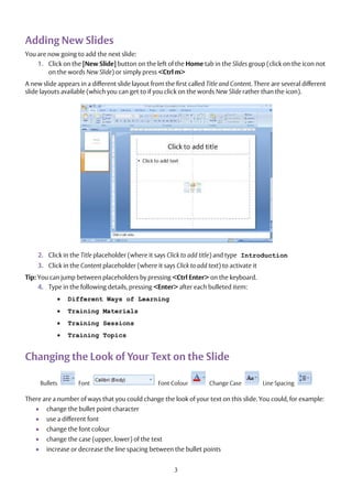 3
Adding New Slides
You are now going to add the next slide:
1. Click on the [New Slide] button on the left of the Home tab in the Slides group (click on the icon not
on the words New Slide) or simply press <Ctrl m>
A new slide appears in a different slide layout from the first called Title and Content. There are several different
slide layouts available (which you can get to if you click on the words New Slide rather than the icon).
2. Click in the Title placeholder (where it says Click to add title) and type Introduction
3. Click in the Content placeholder (where it says Click to add text) to activate it
Tip: You can jump between placeholders by pressing <Ctrl Enter> on the keyboard.
4. Type in the following details, pressing <Enter> after each bulleted item:
 Different Ways of Learning
 Training Materials
 Training Sessions
 Training Topics
Changing the Look of Your Text on the Slide
Bullets Font Font Colour Change Case Line Spacing
There are a number of ways that you could change the look of your text on this slide. You could, for example:
 change the bullet point character
 use a different font
 change the font colour
 change the case (upper, lower) of the text
 increase or decrease the line spacing between the bullet points
 