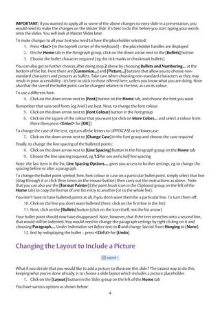4
IMPORTANT: if you wanted to apply all or some of the above changes to every slide in a presentation, you
would need to make the changes on the Master Slide. It’s best to do this before you start typing your words
onto the slides. You will look at Master Slides later.
To make changes to all your text you need to have the placeholder selected:
1. Press <Esc> (in the top left corner of the keyboard) – the placeholder handles are displayed
2. On the Home tab in the Paragraph group, click on the down arrow next to the [Bullets] button
3. Choose the bullet character required (eg the tick marks or checkmark bullets)
You can also get to further choices after doing step 2 above by choosing Bullets and Numbering… at the
bottom of the list. Here there are [Customize...] and [Picture...] buttons that allow you to choose non-
standard characters and pictures as bullets. Take care when choosing non-standard characters as they may
result in poor accessibility - it's best to stick to those offered here, unless you know what you are doing. Note
also that the size of the bullet point can be changed relative to the text, as can its colour.
To use a different font:
4. Click on the down arrow next to [Font] button on the Home tab, and choose the font you want
Remember that sans-serif fonts (eg Ariel) are best. Next, to change the font colour:
5. Click on the down arrow next to [Font Colour] button in the Font group
6. Click on the square of the colour that you want (or click on More Colors… and select a colour from
there then press <Enter> for [OK])
To change the case of the text, eg turn all the letters to UPPERCASE or to lowercase:
7. Click on the down arrow next to [Change Case] in the Font group and choose the case required
Finally, to change the line spacing of the bulleted points:
8. Click on the down arrow next to [Line Spacing] button in the Paragraph group on the Home tab
9. Choose the line spacing required, eg 1.5 for one and a half line spacing
Note: the last item in the list, Line Spacing Options…, gives you access to further settings, eg to change the
spacing before or after a paragraph.
To change the bullet point symbol, font, font colour or case on a particular bullet point, simply select that line
(drag through it or click three times on the mouse button) then carry out the instructions as above. Note
that you can also use the [Format Painter] (the paint brush icon in the Clipboard group on the left of the
Home tab) to copy the format of one list entry to another (or to the whole list).
You don’t have to have bulleted points at all, if you don’t want them for a particular line. To turn them off:
10. Click on the line you don’t want bulleted (here, click on the first line in the list)
11. Next, click on the [Bullets] button (click on the icon itself, not the list arrow)
Your bullet point should now have disappeared. Note, however, that if the text stretches onto a second line,
that would still be indented. You would need to change the paragraph settings by right clicking on it and
choosing Paragraph…. Under Indentation set Before text: to 0 and change Special: from Hanging to (None).
12. End by redisplaying the bullet – press <Ctrl z> for [Undo]
Changing the Layout to Include a Picture
What if you decide that you would like to add a picture to illustrate this slide? The easiest way to do this,
keeping what you've done already, is to choose a slide layout which includes a picture placeholder.
1. Click on the [Layout] button in the Slides group on the left of the Home tab
You have various options as shown below:
 