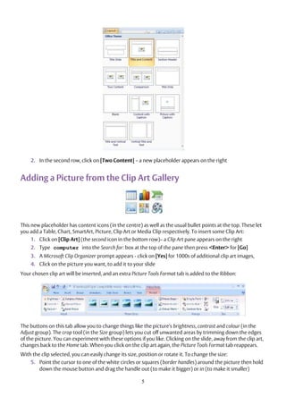 5
2. In the second row, click on [Two Content] – a new placeholder appears on the right
Adding a Picture from the Clip Art Gallery
This new placeholder has content icons (in the centre) as well as the usual bullet points at the top. These let
you add a Table, Chart, SmartArt, Picture, Clip Art or Media Clip respectively. To insert some Clip Art:
1. Click on [Clip Art] (the second icon in the bottom row)– a Clip Art pane appears on the right
2. Type computer into the Search for: box at the top of the pane then press <Enter> for [Go]
3. A Microsoft Clip Organizer prompt appears - click on [Yes] for 1000s of additional clip art images,
4. Click on the picture you want, to add it to your slide
Your chosen clip art will be inserted, and an extra Picture Tools Format tab is added to the Ribbon:
The buttons on this tab allow you to change things like the picture's brightness, contrast and colour (in the
Adjust group). The crop tool (in the Size group) lets you cut off unwanted areas by trimming down the edges
of the picture. You can experiment with these options if you like. Clicking on the slide, away from the clip art,
changes back to the Home tab. When you click on the clip art again, the Picture Tools Format tab reappears.
With the clip selected, you can easily change its size, position or rotate it. To change the size:
5. Point the cursor to one of the white circles or squares (border handles) around the picture then hold
down the mouse button and drag the handle out (to make it bigger) or in (to make it smaller)
 