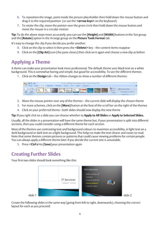 6
6. To reposition the image, point inside the picture placeholder then hold down the mouse button and
drag it to the required position (or use the <arrow keys> on the keyboard)
7. To rotate the clip, move the pointer over the green circle then hold down the mouse button and
move the mouse in a circular motion
Tip: To do the above steps more accurately, you can use the [Height] and [Width] buttons in the Size group
and the [Rotate] option in the Arrange group on the Picture Tools Format tab.
It’s easy to change the clip if you decide you prefer another:
8. Click on the clip to select it then press the <Delete> key – the content items reappear
9. Click on the [Clip Art] icon (the pane closes) then click on it again and choose a new clip as before
Applying a Theme
A theme can make your presentation look more professional. The default theme uses black text on a white
background. This is somewhat boring and simple, but good for accessibility. To see the different themes:
1. Click on the Design tab – the ribbon changes to show a number of different themes:
2. Move the mouse pointer over any of the themes – the current slide will display the chosen theme
3. For more schemes, click on the [More] button at the foot of the scroll bar on the right of the themes
4. Click on your preferred theme - both slides should now display the new theme
Tip: If you right click on a slide you can choose whether to Apply to All Slides or Apply to Selected Slides.
Usually, all the slides in a presentation will have the same theme but, if your presentation is split into different
sections, then you could consider using a different theme for each section.
Most of the themes use contrasting text and background colours to maximize accessibility, ie light text on a
dark background or dark text on a light background. This helps to make the text clearer and easier to read.
Note that some themes contain pictures or patterns that could cause viewing problems for certain people.
You can always apply a different theme later if you decide the current one is unsuitable.
5. Press <Ctrl s>to [Save] your presentation again
Creating Further Slides
Your first two slides should look something like this:
slide 1 slide 2
Create the following slides in the same way (going from left to right, downwards), choosing the correct
layout for each as you proceed:
 