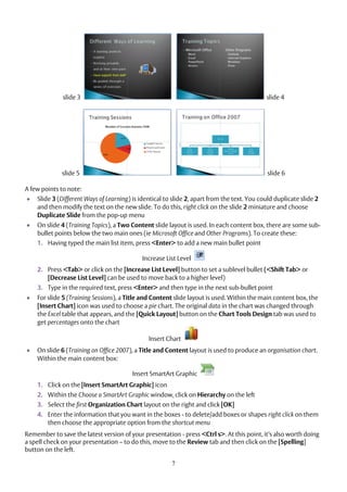 7
slide 3 slide 4
slide 5 slide 6
A few points to note:
 Slide 3 (Different Ways of Learning) is identical to slide 2, apart from the text. You could duplicate slide 2
and then modify the text on the new slide. To do this, right click on the slide 2 miniature and choose
Duplicate Slide from the pop-up menu
 On slide 4 (Training Topics), a Two Content slide layout is used. In each content box, there are some sub-
bullet points below the two main ones (ie Microsoft Office and Other Programs). To create these:
1. Having typed the main list item, press <Enter> to add a new main bullet point
Increase List Level
2. Press <Tab> or click on the [Increase List Level] button to set a sublevel bullet (<Shift Tab> or
[Decrease List Level] can be used to move back to a higher level)
3. Type in the required text, press <Enter> and then type in the next sub-bullet point
 For slide 5 (Training Sessions), a Title and Content slide layout is used. Within the main content box, the
[Insert Chart] icon was used to choose a pie chart. The original data in the chart was changed through
the Excel table that appears, and the [Quick Layout] button on the Chart Tools Design tab was used to
get percentages onto the chart
Insert Chart
 On slide 6 (Training on Office 2007), a Title and Content layout is used to produce an organisation chart.
Within the main content box:
Insert SmartArt Graphic
1. Click on the [Insert SmartArt Graphic] icon
2. Within the Choose a SmartArt Graphic window, click on Hierarchy on the left
3. Select the first Organization Chart layout on the right and click [OK]
4. Enter the information that you want in the boxes - to delete/add boxes or shapes right click on them
then choose the appropriate option from the shortcut menu
Remember to save the latest version of your presentation - press <Ctrl s>. At this point, it’s also worth doing
a spell check on your presentation – to do this, move to the Review tab and then click on the [Spelling]
button on the left.
 
