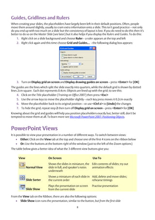 8
Guides, Gridlines and Rulers
When creating your slides, the placeholders have largely been left in their default positions. Often, people
move them around slightly, usually to cram extra information onto a slide. This isn’t good practice – not only
do you end up with too much on a slide but the consistency of layout is lost. If you do need to do this then it’s
better to do so on the Master Slide (see later) but it also helps if you display the Rulers and Guides. To do this:
1. Right click on a slide background and choose Ruler – a ruler appears at the top and left
2. Right click again and this time choose Grid and Guides… - the following dialog box appears:
3. Turn on Display grid on screen and Display drawing guides on screen – press <Enter> for [OK]
The guides are the lines which split the slide exactly into quarters, while the default grid is shown by dotted
lines 2cm square. Each dot represents 0.4cm. Objects are lined up with the grid; to see this:
4. Click on the Title placeholder (Training on Office 2007) then press <Esc>
5. Use the arrow keys to move the placeholder slightly – each key press moves it 0.2cm exactly
6. Move the placeholder back to its original position – or use <Ctrl z> to [Undo] the changes
7. To hide the grid, repeat step 2 then turn off Display grid on screen – press <Enter> for [OK]
Knowing about the grid and guides will help you position placeholders exactly but, better still, don’t be
tempted to move them at all. To learn more see Microsoft PowerPoint 2007: Positioning Objects.
PowerPoint Views
It is possible to view your presentation in a number of different ways. To switch between views:
 Either: Click on the View tab at the top and choose one of the first 4 icons on the ribbon below
 Or: Use the buttons at the bottom right of the window (just to the left of the Zoom options)
The table below gives a better idea of what the 3 different view buttons give you:
View On Screen Use To
Normal View
Shows the slides in miniature, the
slide in full, and speaker's notes
underneath
Edit contents of slides; try out
animation effects
Slide Sorter
Shows a miniature of each slide in
the current order
Add, delete and move slides;
rehearse timings
Slide Show
Plays the presentation on screen
from the current slide
Practise presentation
From the View tab on the Ribbon, there are also the following options:
 Slide Show icon runs the presentation, similar to the button, but from the first slide
 