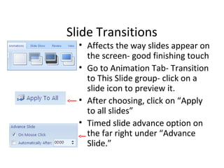 Slide Transitions
• Affects the way slides appear on
the screen- good finishing touch
• Go to Animation Tab- Transition
to This Slide group- click on a
slide icon to preview it.
• After choosing, click on “Apply
to all slides”
• Timed slide advance option on
the far right under “Advance
Slide.”
 