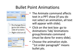 Bullet Point Animations
• The Animate command affects
text in a PPT show (if you do
not select an animation, all text
will appear with slide).
• Click on the text box- go to
Animations Tab/ Animations
group/Animate command
(must be done for every slide).
• Choose the animation style.
“1st order paragraph” means
bullet pts.
 