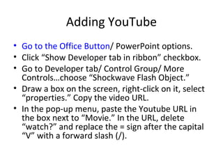Adding YouTube
• Go to the Office Button/ PowerPoint options.
• Click “Show Developer tab in ribbon” checkbox.
• Go to Developer tab/ Control Group/ More
Controls…choose “Shockwave Flash Object.”
• Draw a box on the screen, right-click on it, select
“properties.” Copy the video URL.
• In the pop-up menu, paste the Youtube URL in
the box next to “Movie.” In the URL, delete
“watch?” and replace the = sign after the capital
“V” with a forward slash (/).
 
