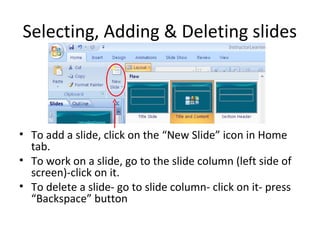 Selecting, Adding & Deleting slides
• To add a slide, click on the “New Slide” icon in Home
tab.
• To work on a slide, go to the slide column (left side of
screen)-click on it.
• To delete a slide- go to slide column- click on it- press
“Backspace” button
 