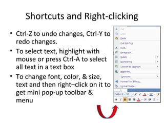Shortcuts and Right-clicking
• Ctrl-Z to undo changes, Ctrl-Y to
redo changes.
• To select text, highlight with
mouse or press Ctrl-A to select
all text in a text box
• To change font, color, & size,
text and then right–click on it to
get mini pop-up toolbar &
menu
 