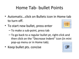 Home Tab- bullet Points
• Automatic…click on Bullets icon in Home tab
to turn off.
• To start new bullet, press enter
– To make a sub-point, press tab
– To go back to a regular bullet pt, right-click and
then click on the “Decrease Indent” icon (in mini
pop-up menu or in Home tab).
• Keep bullet pts. concise
 