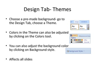 Design Tab- Themes
• Choose a pre-made background- go to
the Design Tab, choose a Theme.
• Colors in the Theme can also be adjusted
by clicking on the Colors tool.
• You can also adjust the background color
by clicking on Background style.
• Affects all slides
 