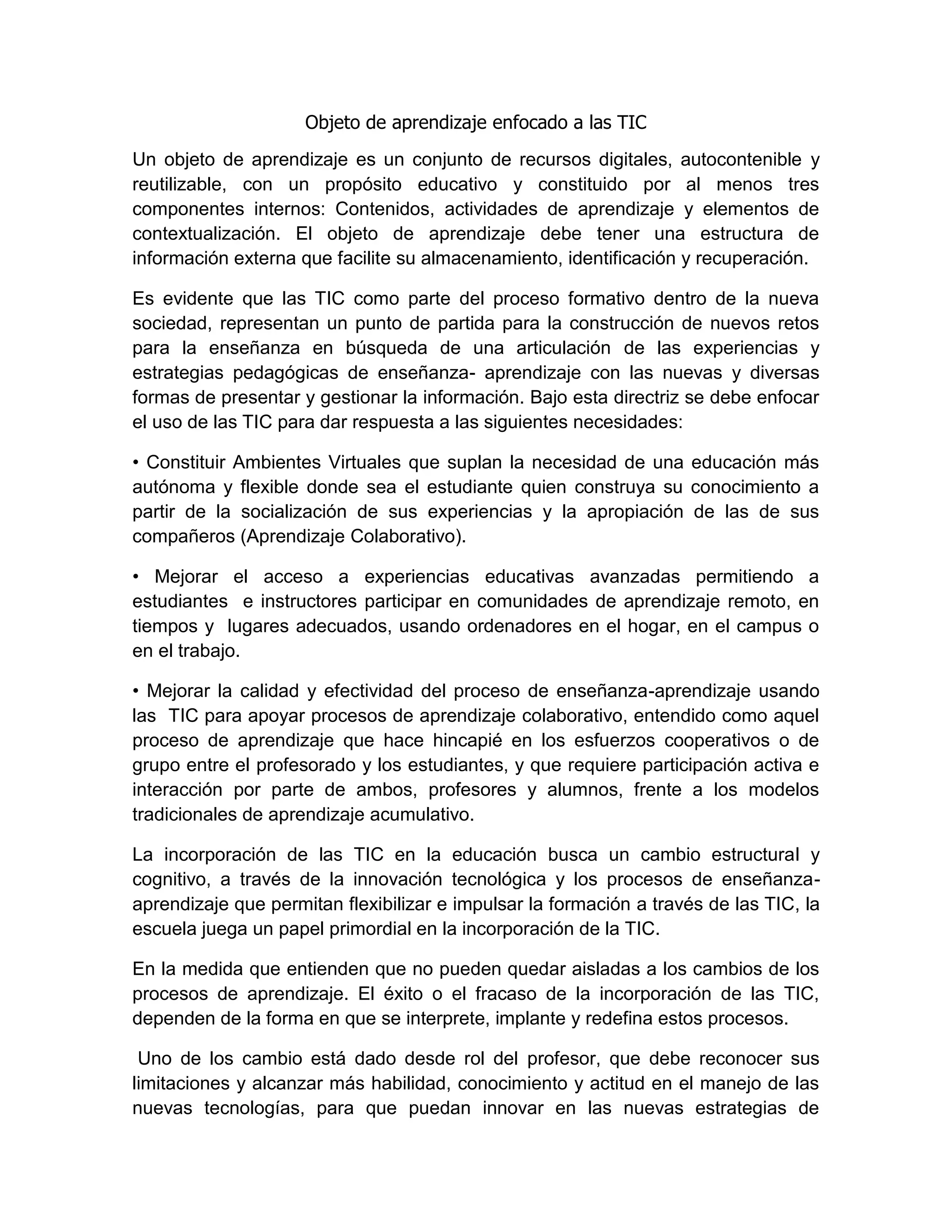 Objeto de aprendizaje enfocado a las TIC
Un objeto de aprendizaje es un conjunto de recursos digitales, autocontenible y
reutilizable, con un propósito educativo y constituido por al menos tres
componentes internos: Contenidos, actividades de aprendizaje y elementos de
contextualización. El objeto de aprendizaje debe tener una estructura de
información externa que facilite su almacenamiento, identificación y recuperación.
Es evidente que las TIC como parte del proceso formativo dentro de la nueva
sociedad, representan un punto de partida para la construcción de nuevos retos
para la enseñanza en búsqueda de una articulación de las experiencias y
estrategias pedagógicas de enseñanza- aprendizaje con las nuevas y diversas
formas de presentar y gestionar la información. Bajo esta directriz se debe enfocar
el uso de las TIC para dar respuesta a las siguientes necesidades:
• Constituir Ambientes Virtuales que suplan la necesidad de una educación más
autónoma y flexible donde sea el estudiante quien construya su conocimiento a
partir de la socialización de sus experiencias y la apropiación de las de sus
compañeros (Aprendizaje Colaborativo).
• Mejorar el acceso a experiencias educativas avanzadas permitiendo a
estudiantes e instructores participar en comunidades de aprendizaje remoto, en
tiempos y lugares adecuados, usando ordenadores en el hogar, en el campus o
en el trabajo.
• Mejorar la calidad y efectividad del proceso de enseñanza-aprendizaje usando
las TIC para apoyar procesos de aprendizaje colaborativo, entendido como aquel
proceso de aprendizaje que hace hincapié en los esfuerzos cooperativos o de
grupo entre el profesorado y los estudiantes, y que requiere participación activa e
interacción por parte de ambos, profesores y alumnos, frente a los modelos
tradicionales de aprendizaje acumulativo.
La incorporación de las TIC en la educación busca un cambio estructural y
cognitivo, a través de la innovación tecnológica y los procesos de enseñanza-
aprendizaje que permitan flexibilizar e impulsar la formación a través de las TIC, la
escuela juega un papel primordial en la incorporación de la TIC.
En la medida que entienden que no pueden quedar aisladas a los cambios de los
procesos de aprendizaje. El éxito o el fracaso de la incorporación de las TIC,
dependen de la forma en que se interprete, implante y redefina estos procesos.
Uno de los cambio está dado desde rol del profesor, que debe reconocer sus
limitaciones y alcanzar más habilidad, conocimiento y actitud en el manejo de las
nuevas tecnologías, para que puedan innovar en las nuevas estrategias de
 