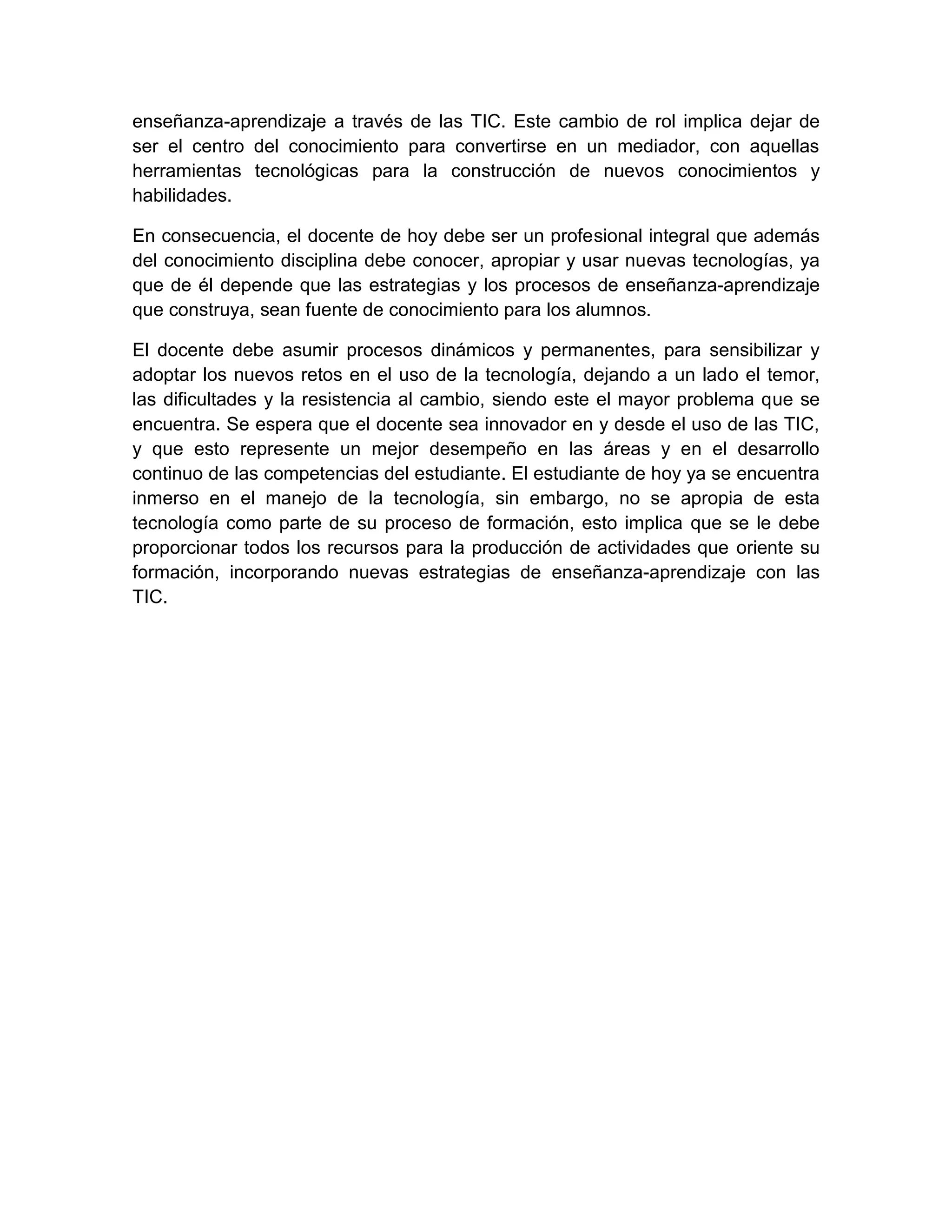 enseñanza-aprendizaje a través de las TIC. Este cambio de rol implica dejar de
ser el centro del conocimiento para convertirse en un mediador, con aquellas
herramientas tecnológicas para la construcción de nuevos conocimientos y
habilidades.
En consecuencia, el docente de hoy debe ser un profesional integral que además
del conocimiento disciplina debe conocer, apropiar y usar nuevas tecnologías, ya
que de él depende que las estrategias y los procesos de enseñanza-aprendizaje
que construya, sean fuente de conocimiento para los alumnos.
El docente debe asumir procesos dinámicos y permanentes, para sensibilizar y
adoptar los nuevos retos en el uso de la tecnología, dejando a un lado el temor,
las dificultades y la resistencia al cambio, siendo este el mayor problema que se
encuentra. Se espera que el docente sea innovador en y desde el uso de las TIC,
y que esto represente un mejor desempeño en las áreas y en el desarrollo
continuo de las competencias del estudiante. El estudiante de hoy ya se encuentra
inmerso en el manejo de la tecnología, sin embargo, no se apropia de esta
tecnología como parte de su proceso de formación, esto implica que se le debe
proporcionar todos los recursos para la producción de actividades que oriente su
formación, incorporando nuevas estrategias de enseñanza-aprendizaje con las
TIC.
 