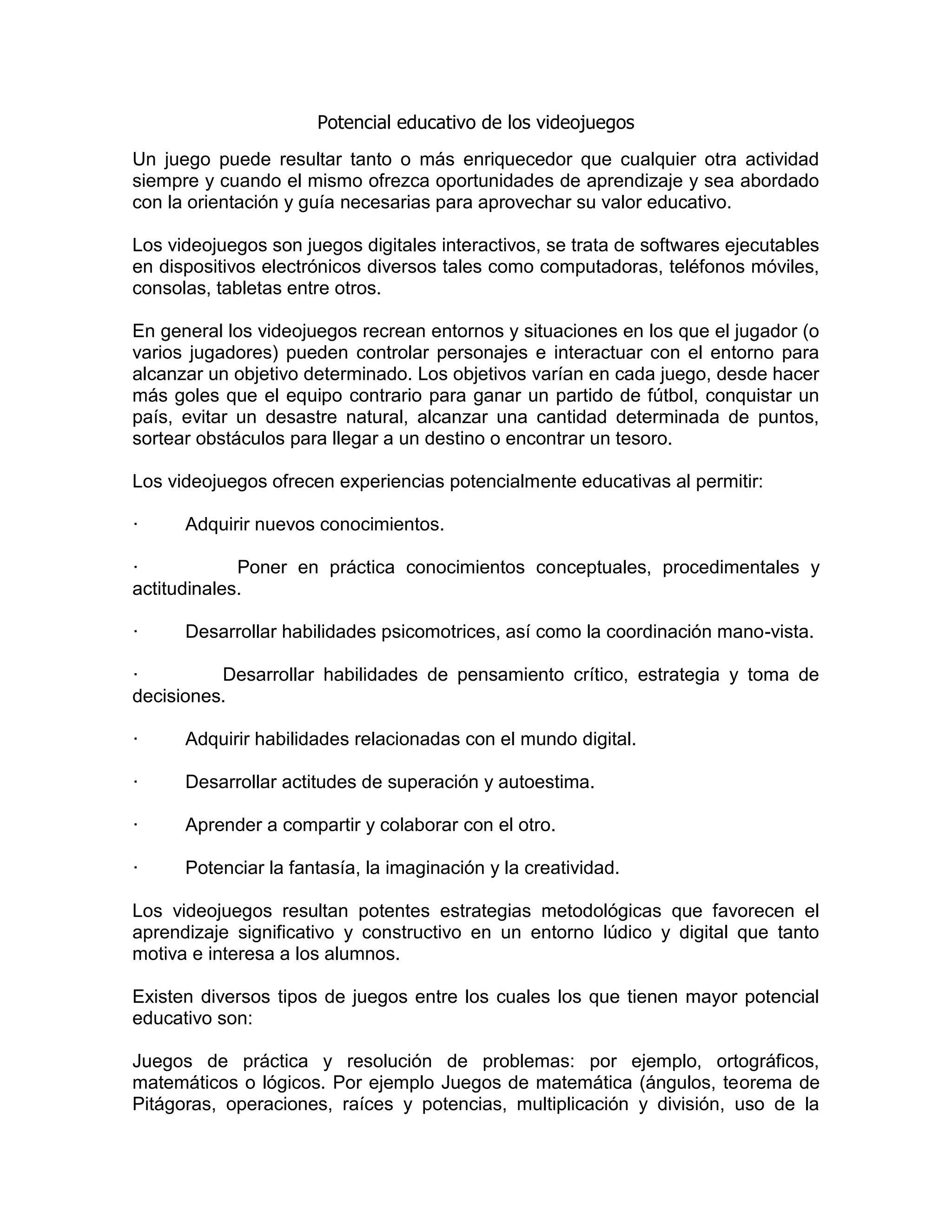 Potencial educativo de los videojuegos
Un juego puede resultar tanto o más enriquecedor que cualquier otra actividad
siempre y cuando el mismo ofrezca oportunidades de aprendizaje y sea abordado
con la orientación y guía necesarias para aprovechar su valor educativo.
Los videojuegos son juegos digitales interactivos, se trata de softwares ejecutables
en dispositivos electrónicos diversos tales como computadoras, teléfonos móviles,
consolas, tabletas entre otros.
En general los videojuegos recrean entornos y situaciones en los que el jugador (o
varios jugadores) pueden controlar personajes e interactuar con el entorno para
alcanzar un objetivo determinado. Los objetivos varían en cada juego, desde hacer
más goles que el equipo contrario para ganar un partido de fútbol, conquistar un
país, evitar un desastre natural, alcanzar una cantidad determinada de puntos,
sortear obstáculos para llegar a un destino o encontrar un tesoro.
Los videojuegos ofrecen experiencias potencialmente educativas al permitir:
· Adquirir nuevos conocimientos.
· Poner en práctica conocimientos conceptuales, procedimentales y
actitudinales.
· Desarrollar habilidades psicomotrices, así como la coordinación mano-vista.
· Desarrollar habilidades de pensamiento crítico, estrategia y toma de
decisiones.
· Adquirir habilidades relacionadas con el mundo digital.
· Desarrollar actitudes de superación y autoestima.
· Aprender a compartir y colaborar con el otro.
· Potenciar la fantasía, la imaginación y la creatividad.
Los videojuegos resultan potentes estrategias metodológicas que favorecen el
aprendizaje significativo y constructivo en un entorno lúdico y digital que tanto
motiva e interesa a los alumnos.
Existen diversos tipos de juegos entre los cuales los que tienen mayor potencial
educativo son:
Juegos de práctica y resolución de problemas: por ejemplo, ortográficos,
matemáticos o lógicos. Por ejemplo Juegos de matemática (ángulos, teorema de
Pitágoras, operaciones, raíces y potencias, multiplicación y división, uso de la
 