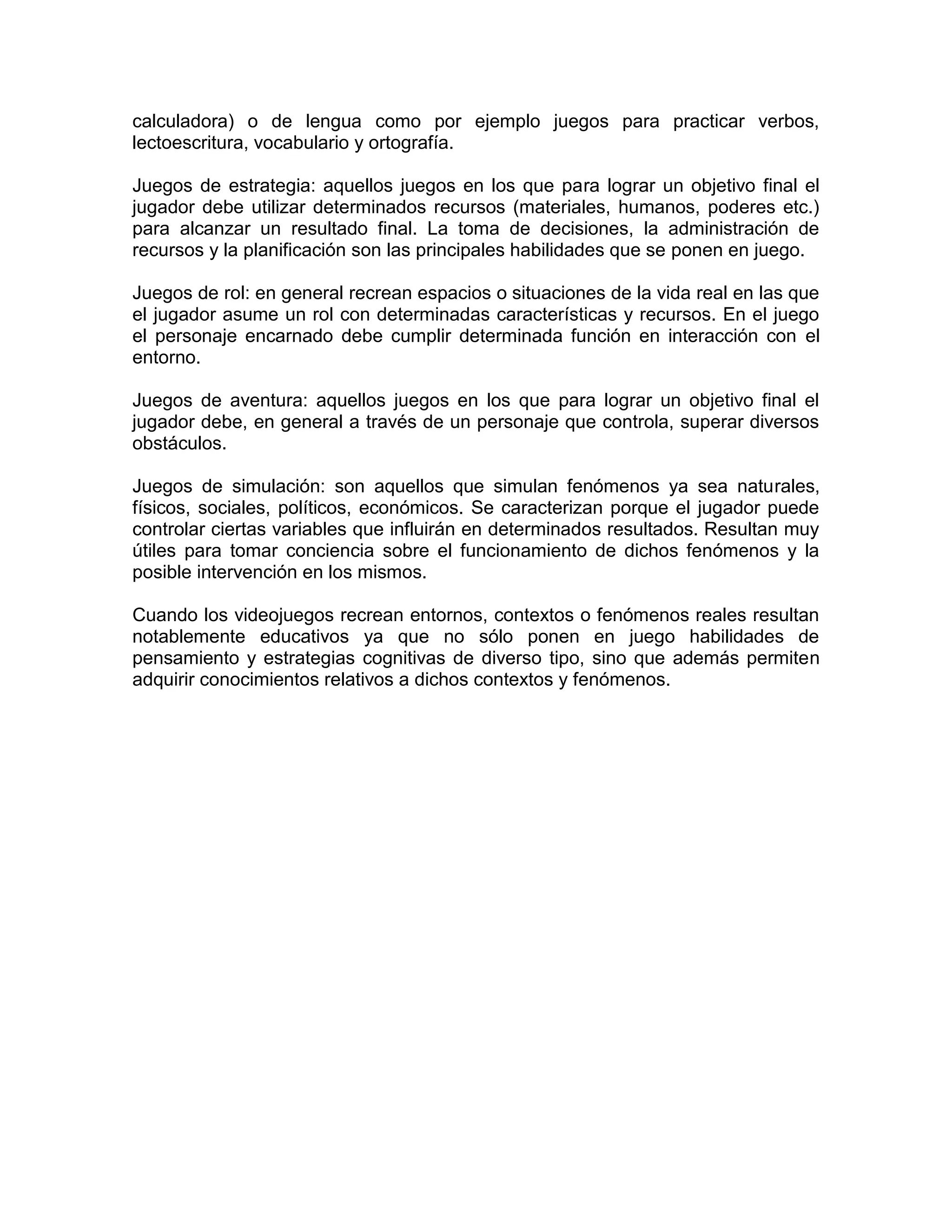 calculadora) o de lengua como por ejemplo juegos para practicar verbos,
lectoescritura, vocabulario y ortografía.
Juegos de estrategia: aquellos juegos en los que para lograr un objetivo final el
jugador debe utilizar determinados recursos (materiales, humanos, poderes etc.)
para alcanzar un resultado final. La toma de decisiones, la administración de
recursos y la planificación son las principales habilidades que se ponen en juego.
Juegos de rol: en general recrean espacios o situaciones de la vida real en las que
el jugador asume un rol con determinadas características y recursos. En el juego
el personaje encarnado debe cumplir determinada función en interacción con el
entorno.
Juegos de aventura: aquellos juegos en los que para lograr un objetivo final el
jugador debe, en general a través de un personaje que controla, superar diversos
obstáculos.
Juegos de simulación: son aquellos que simulan fenómenos ya sea naturales,
físicos, sociales, políticos, económicos. Se caracterizan porque el jugador puede
controlar ciertas variables que influirán en determinados resultados. Resultan muy
útiles para tomar conciencia sobre el funcionamiento de dichos fenómenos y la
posible intervención en los mismos.
Cuando los videojuegos recrean entornos, contextos o fenómenos reales resultan
notablemente educativos ya que no sólo ponen en juego habilidades de
pensamiento y estrategias cognitivas de diverso tipo, sino que además permiten
adquirir conocimientos relativos a dichos contextos y fenómenos.
 