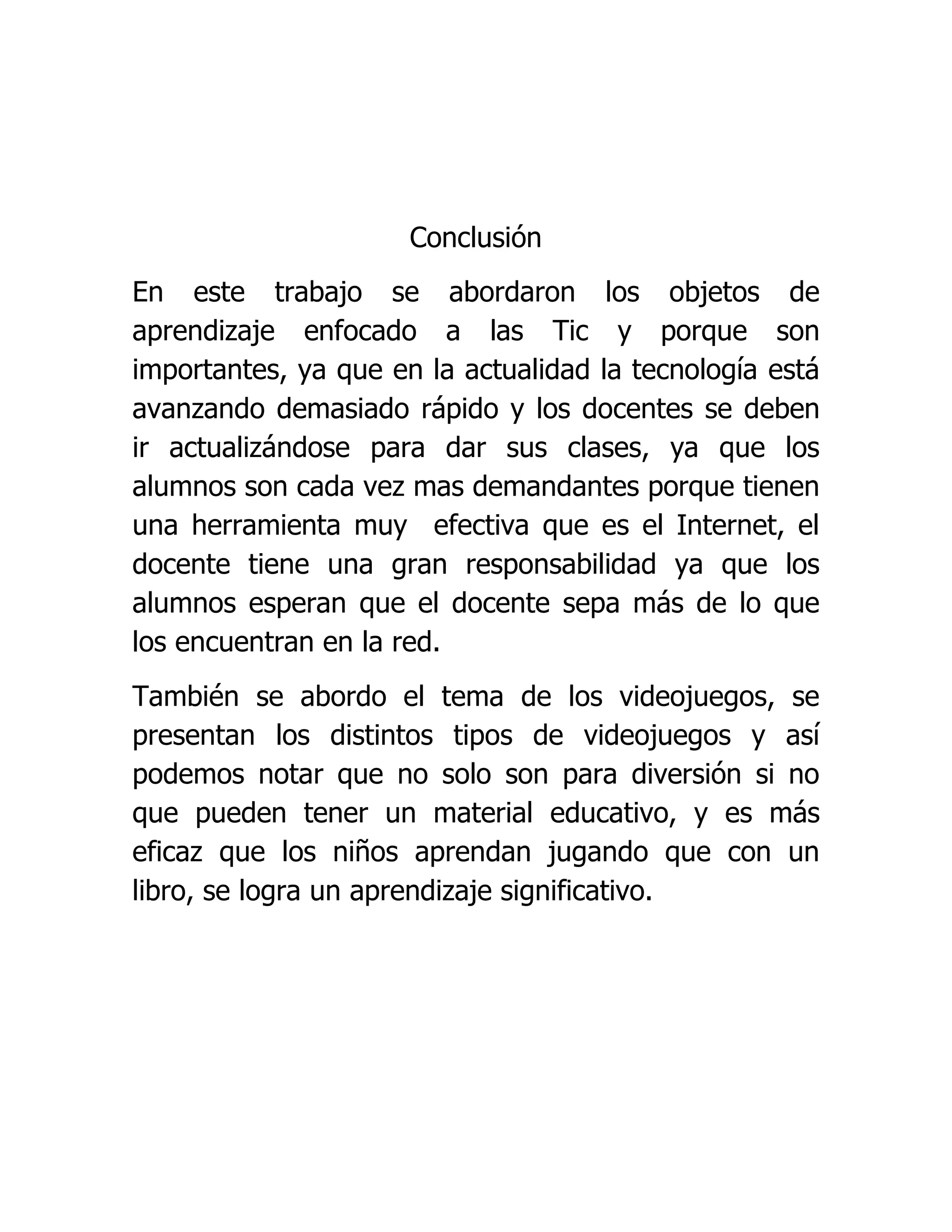 Conclusión
En este trabajo se abordaron los objetos de
aprendizaje enfocado a las Tic y porque son
importantes, ya que en la actualidad la tecnología está
avanzando demasiado rápido y los docentes se deben
ir actualizándose para dar sus clases, ya que los
alumnos son cada vez mas demandantes porque tienen
una herramienta muy efectiva que es el Internet, el
docente tiene una gran responsabilidad ya que los
alumnos esperan que el docente sepa más de lo que
los encuentran en la red.
También se abordo el tema de los videojuegos, se
presentan los distintos tipos de videojuegos y así
podemos notar que no solo son para diversión si no
que pueden tener un material educativo, y es más
eficaz que los niños aprendan jugando que con un
libro, se logra un aprendizaje significativo.
 