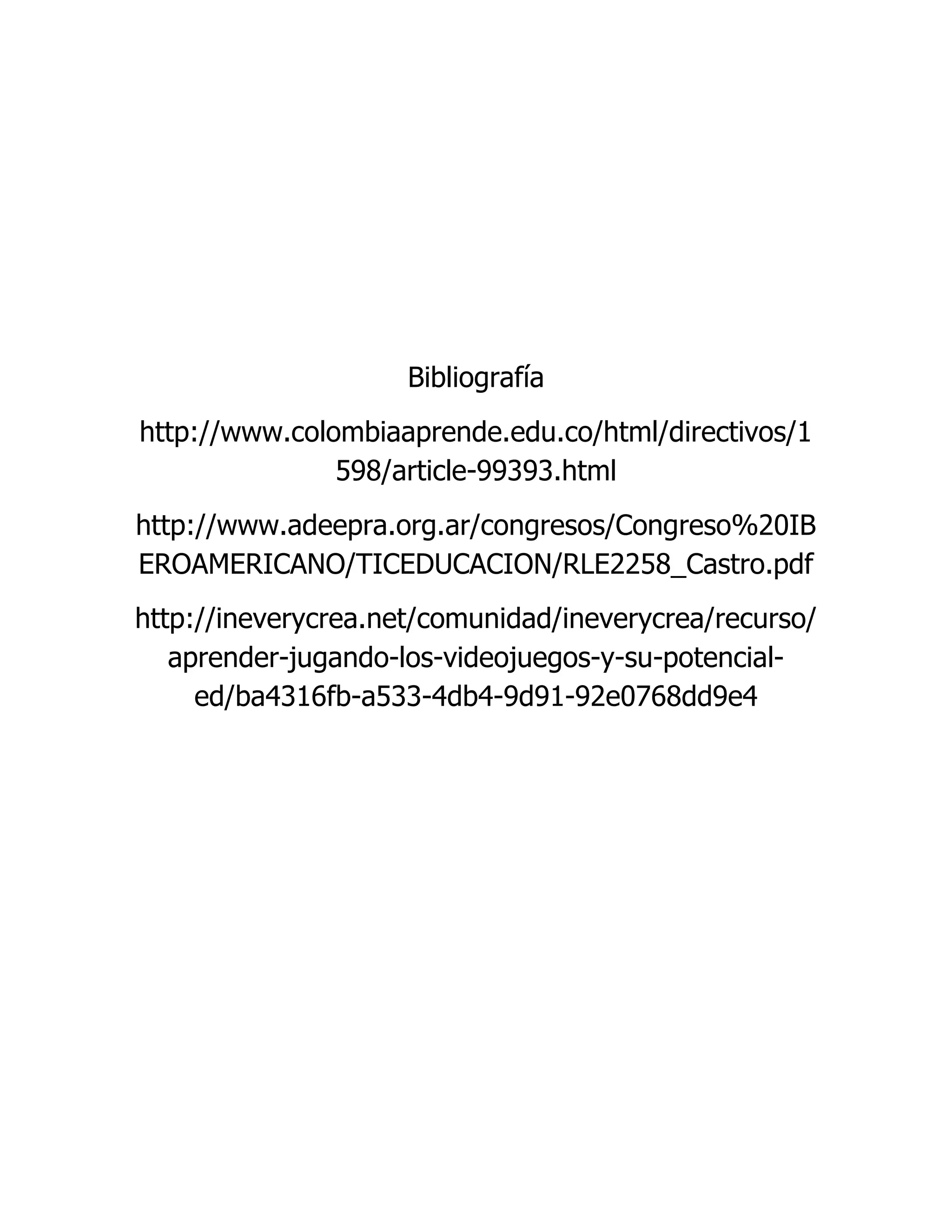 Bibliografía
http://www.colombiaaprende.edu.co/html/directivos/1
598/article-99393.html
http://www.adeepra.org.ar/congresos/Congreso%20IB
EROAMERICANO/TICEDUCACION/RLE2258_Castro.pdf
http://ineverycrea.net/comunidad/ineverycrea/recurso/
aprender-jugando-los-videojuegos-y-su-potencial-
ed/ba4316fb-a533-4db4-9d91-92e0768dd9e4
 