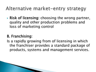  Risk of licensing: choosing the wrong partner,
quality and other production problems and
loss of marketing control
B. Franchising:
Is a rapidly growing from of licensing in which
the franchiser provides a standard package of
products, systems and management services.
 