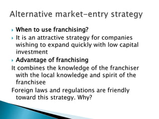  When to use franchising?
 It is an attractive strategy for companies
wishing to expand quickly with low capital
investment
 Advantage of franchising
It combines the knowledge of the franchiser
with the local knowledge and spirit of the
franchisee
Foreign laws and regulations are friendly
toward this strategy. Why?
 