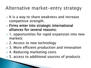 It is a way to share weakness and increase
competitive strength.
 Firms enter into strategic international
alliances for several reasons:
 1. opportunities for rapid expansion into new
markets
 2. Access to new technology
 3. More efficient production and innovation
 4. Reducing marketing costs
 5. access to additional sources of products
 