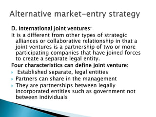 D. International joint ventures:
It is a different from other types of strategic
alliances or collaborative relationship in that a
joint ventures is a partnership of two or more
participating companies that have joined forces
to create a separate legal entity.
Four characteristics can define joint venture:
 Established separate, legal entities
 Partners can share in the management
 They are partnerships between legally
incorporated entities such as government not
between individuals
 