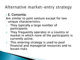  E. Consortia:
Are similar to joint venture except for two
unique characteristics:
1. They typically a large number of
participants
2. They frequently operates in a country or
market in which none of the participants is
currently active.
3. This entering strategy is used to pool
financial and managerial resources and to
lessen risks
 