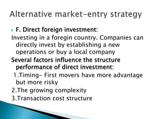  F. Direct foreign investment:
Investing in a foregin country. Companies can
directly invest by establishing a new
operations or buy a local company
Several factors influence the structure
performance of direct investment:
1.Timing- First movers have more advantage
but more risky
2.The growing complexity
3.Transaction cost structure
 