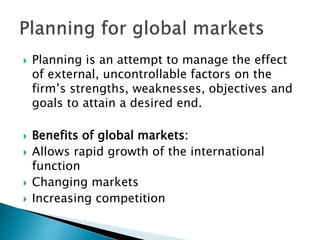  Planning is an attempt to manage the effect
of external, uncontrollable factors on the
firm’s strengths, weaknesses, objectives and
goals to attain a desired end.
 Benefits of global markets:
 Allows rapid growth of the international
function
 Changing markets
 Increasing competition
 