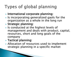  International corporate planning:
 Is incorporating generalized gaols for the
organization as a whole in the long run
 Strategic planning:
 Is conducted at the highest levels of
management and deals with product, capital,
resources, short and long goals of the
company
 Tactical planning:
 Allocation of resources used to implement
strategic planning in a specific market
 