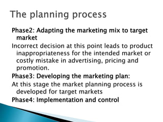 Phase2: Adapting the marketing mix to target
market
Incorrect decision at this point leads to product
inappropriateness for the intended market or
costly mistake in advertising, pricing and
promotion.
Phase3: Developing the marketing plan:
At this stage the market planning process is
developed for target markets
Phase4: Implementation and control
 