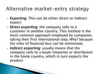  Exporting: This can be either direct or indirect
export.
 Direct exporting: the company sells to a
customer in another country. This method is the
most common approach employed by companies
taking their first international step. Why? because
the risks of financial loss can be minimized.
 Indirect exporting: usually means that the
company sells to a buyer (importer or distributor)
in the home country, which in turn exports the
product
 