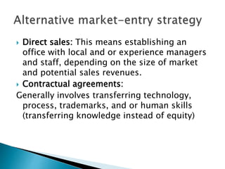  Direct sales: This means establishing an
office with local and or experience managers
and staff, depending on the size of market
and potential sales revenues.
 Contractual agreements:
Generally involves transferring technology,
process, trademarks, and or human skills
(transferring knowledge instead of equity)
 