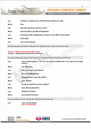 4
Leo: Certainly. A single room is $120 American dollars per night.
Mona: Fine.
Leo: And when would you like the rooms?
Mona: From the 25th to the 28th of September.
Leo: Arriving the 25th of September and leave on the 28th? Three nights?
Mona: That's right
Leo: Just a minute please.
Các bạn đang theo dõi bài học 'Tiếng Anh Cho Ngành Du Lịch' do Đài Úc Châu thực hiện.
Bài Học 1: Nhận Giữ Phòng Qua Điện Thoại
Lesson 1: Taking a Reservation Over the Phone
Xin các bạn lắng nghe những từ ngữ và cụm từ mới trong khi tiếp tục theo dõi cuộc đối thoại.
Leo: Just a minute please… Yes, we have rooms available then. You require two single
rooms?
Mona: Yes, thank you.
Leo: Can I have your name please?
Mona: My name is Mona White.
Leo: And your father' name, Ms. White?
Mona: Jack Webber.
Leo: Could you spell the surname, please?
Mona: Sure, W-E-double B-E-R.
Leo: Double P for Papa?
Mona: No, double B for Bravo.
Xin các bạn để ý xem anh Leo yêu cầu khách đợi như thế nào nhé.
Leo: Just a minute please.
(Xin cô đợi một lát.)
 