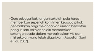 ◦Guru sebagai kakitangan sekolah pula harus
memberikan sepenuh komitmen kepada pihak
pentadbiran bagi melancarkan urusan berkaitan
pengurusan sekolah selain memberikan
sokongan padu dalam merealisasikan visi dan
misi sekolah yang telah digariskan (Abdullah Sani
et. al. 2007).
 