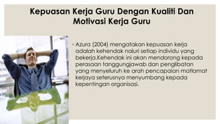 ◦ Azura (2004) mengatakan kepuasan kerja
adalah kehendak naluri setiap individu yang
bekerja.Kehendak ini akan mendorong kepada
perasaan tanggungjawab dan penglibatan
yang menyeluruh ke arah pencapaian matlamat
kerjaya seterusnya menyumbang kepada
kepentingan organisasi.
Kepuasan Kerja Guru Dengan Kualiti Dan
Motivasi Kerja Guru
 