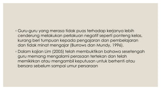 ◦ Guru-guru yang merasa tidak puas terhadap kerjanya lebih
cenderung melakukan perlakuan negatif seperti ponteng kelas,
kurang beri tumpuan kepada pengajaran dan pembelajaran
dan tidak minat mengajar (Burrows dan Mundy, 1996).
◦ Dalam kajian Lim (2005) telah membuktikan bahawa sesetengah
guru memang mengalami perasaan tertekan dan telah
memikirkan atau mengambil keputusan untuk berhenti atau
bersara sebelum sampai umur persaraan
 