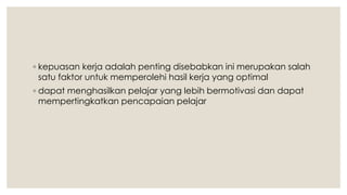 ◦ kepuasan kerja adalah penting disebabkan ini merupakan salah
satu faktor untuk memperolehi hasil kerja yang optimal
◦ dapat menghasilkan pelajar yang lebih bermotivasi dan dapat
mempertingkatkan pencapaian pelajar
 