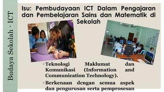 Isu: Pembudayaan ICT Dalam Pengajaran
dan Pembelajaran Sains dan Matematik di
Sekolah
◦ Teknologi Maklumat dan
Komunikasi (Information and
Communication Technology).
◦ Berkenaan dcngan scmua aspek
dan pcngurusan serta pemprosesan
BudayaSekolah-ICT
 