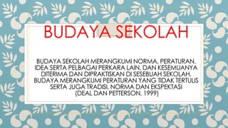 BUDAYA SEKOLAH
BUDAYA SEKOLAH MERANGKUMI NORMA, PERATURAN,
IDEA SERTA PELBAGAI PERKARA LAIN, DAN KESEMUANYA
DITERIMA DAN DIPRAKTISKAN DI SESEBUAH SEKOLAH.
BUDAYA MERANGKUMI PERATURAN YANG TIDAK TERTULIS
SERTA JUGA TRADISI, NORMA DAN EKSPEKTASI
(DEAL DAN PETTERSON, 1999)
 