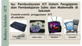 Isu: Pembudayaan ICT Dalam Pengajaran
dan Pembelajaran Sains dan Matematik di
Sekolah
BudayaSekolah-ICT
◦ Contoh-contoh penggunaan ICT
di sekolah:
kaset video dan
audio
cakera video television komputer
 