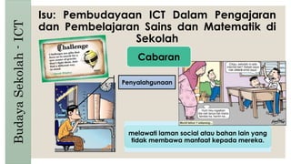 Isu: Pembudayaan ICT Dalam Pengajaran
dan Pembelajaran Sains dan Matematik di
Sekolah
BudayaSekolah-ICT
Penyalahgunaan
melawati laman social atau bahan lain yang
tidak membawa manfaat kepada mereka.
Cabaran
 