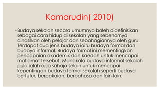 Kamarudin( 2010)
◦ Budaya sekolah secara umumnya boleh didefinisikan
sebagai cara hidup di sekolah yang sebenarnya
dihasilkan oleh pelajar dan sebahagiannya oleh guru.
Terdapat dua jenis budaya iaitu budaya formal dan
budaya informal. Budaya formal ini mementingkan
pencapaian akademik dan kaedah untuk mencapai
matlamat tersebut. Manakala budaya informal sekolah
pula ialah apa sahaja selain untuk mencapai
kepentingan budaya formal sekolah seperti budaya
bertutur, berpakaian, berbahasa dan lain-lain.
 