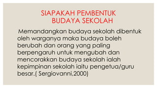 SIAPAKAH PEMBENTUK
BUDAYA SEKOLAH
Memandangkan budaya sekolah dibentuk
oleh warganya maka budaya boleh
berubah dan orang yang paling
berpengaruh untuk mengubah dan
mencorakkan budaya sekolah ialah
kepimpinan sekolah iaitu pengetua/guru
besar.( Sergiovanni,2000)
 