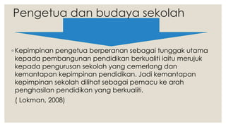 Pengetua dan budaya sekolah
◦ Kepimpinan pengetua berperanan sebagai tunggak utama
kepada pembangunan pendidikan berkualiti iaitu merujuk
kepada pengurusan sekolah yang cemerlang dan
kemantapan kepimpinan pendidikan. Jadi kemantapan
kepimpinan sekolah dilihat sebagai pemacu ke arah
penghasilan pendidikan yang berkualiti.
( Lokman, 2008)
 