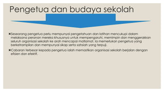Pengetua dan budaya sekolah
Seseorang pengetua perlu mempunyai pengetahuan dan latihan mencukupi dalam
melaksana peranan mereka khususnya untuk mempengaruhi, memimpin dan menggerakkan
seluruh organisasi sekolah ke arah mencapai matlamat. Ia memerlukan pengetua yang
berketrampilan dan mempunyai sikap serta sahsiah yang terpuji.
Cabaran terbesar kepada pengetua ialah memastikan organisasi sekolah berjalan dengan
efisien dan efektif.
 