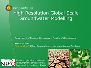 High Resolution Global Scale
Groundwater Modelling
Department of Physical Geography – Faculty of Geosciences
Rens van Beek
Inge de Graaf, Edwin Sutanudjaja, Yoshi Wada & Marc Bierkens
Limits to global groundwater
consumption: effects on low
flows and groundwater levels
 