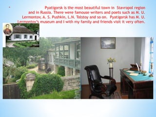 * Pyatigorsk is the most beautiful town in Stavropol region
and in Russia. There were famouse writers and poets such as M. U.
Lermontov, A. S. Pushkin, L.N. Tolstoy and so on. Pyatigorsk has M. U.
Lermontov’s museum and I with my family and friends visit it very often.
 