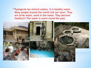 *Pyatigorsk has miniral waters. It is healthy water.
Many people around the world visit our town. They
are drink water, swim in the water. They become
healthy!!! The water is warm round the year.
 