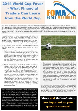 2014 World Cup Fever
– What Financial
Traders Can Learn
from the World Cup
‘Drive and Determination
are important on your
quest to success’
The Forex Maximiser website contains links to other sites. Please be aware that
we are not responsible for the privacy practices of such other sites. Therefore
we encourage our users to read the privacy statements of each and every web
site that collects personally identifiable information. By viewing any material or
using the information within this website, you agree that it is an offer to trade
or purchase educational material and you will not hold anybody responsible for
loss or damages resulting from the content provided here by “Forex
Maximiser”. Trading foreign exchange carries a high level of risk and may not
be suitable for all investors as your trading may result in a substantial or
complete loss of funds and there is no guarantee of specific results; your results
can vary therefore you should not invest money that you cannot afford to lose,
you can also seek independent advice from an independent Financial Adviser.
3. Competiveness has its benefits. One trait you can identify in
most footballers is that they ooze competitiveness and have a
desire to be the best at what they do. Whether you choose to
believe it or not everyone loves feeling that they are valued, in
both personal and professional relationships. However, do not
forget that drive and determination are also important on your
quest to success. On the days, where you may feel
unappreciated and as if there is no one to celebrate your
successes, do not give up, it will only be a matter of time
before you are recognised for the value, skills and abilities you
have, and people will be drawn to you for advice or assistance.
Finally, remember every challenge you face is an opportunity
to polish and refine your skills so you stand out, and gleam
above the crowd.
In conclusion, whether you are a fan of football or not, one thing for
certain is that you have to admire the desire, passion and
commitment that those involved in the football profession bring to
the game. By taking time out to develop and enhance some of the
skills discussed in this article, you may find that you are well and
truly on your way to success and ‘Financial Trading Fever’ in 2014.
If you take a look at the global media coverage both offline and
online you will find some memorable moments captured in
photographic and video format showcasing the global excitement,
laughter, joy, pain and sometimes disappointment. One thing is for
certain, irrespective of the match results, footballers, and some of
the fans not only still love football; they live, breathe and eat football.
So, as a Financial Trader what can you learn from the 2014 World
Cup? The News Team have put the following points for you to
consider;
1. Hard work pays off. You may have seen or heard this quote
sometime during the course of your life, but the fact is if you are
really passionate about something, it will be easier for you to
dedicate your time to ensuring that your skills and knowledge in
this subject are current, up to date and always on top form, not
only so that you can be the best, but so that you can deliver the
best at all times. Being at the top of any profession takes hard
work, not some of the time, but all of the time.
2. Working in a partnership or as a team can help you achieve
success. Each person who works within the team or
partnership has a number of skills which they have a proficiency
or strength at delivering. By identifying and harnessing these
skills, and ensuring that all the tasks are allocated to the most
suitable person, duplication of effort can be minimised, and it
will be easier to measure the progress towards the goal or
objective. Think about this in trading terms, perhaps you are
talented at spotting companies which are a potential investment
opportunity. However, you have a number of friends or
associates who may possibly be more experienced and talented
at providing the fundamental or technical analysis of these
opportunities. By working as a partnership or team, and
agreeing those tasks each member will perform, at the outset,
you can all improve your chances of identifying successful
trading opportunities.
You will in no doubt have seen the extensive preparations which have been highlighted over the last few weeks prior to the World Cup in
2014. Not only was the host country, Brazil faced with an enormous task to ensure that they were ready for the event, the sportsmen will have
also had to deal with extensive training regimes in order to be physically fit and emotionally equipped for the football matches, which lie ahead
of them. For the footballers taking part in the World Cup achieving personal goals, meeting the expectations of the fans around the world and
having an opportunity to bring the World Cup back to their home country may be some of the driving forces which help them push their efforts
to the max.
 