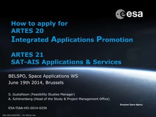 ESA UNCLASSIFIED – For Official Use
BELSPO, Space Applications WS
June 19th 2014, Brussels
S. Gustafsson (Feasibility Studies Manager)
A. Schönenberg (Head of the Study & Project Management Office)
ESA-TIAA-HO-2014-0256
ESA UNCLASSIFIED – For Official Use
How to apply for
ARTES 20
Integrated Applications Promotion
ARTES 21
SAT-AIS Applications & Services
 